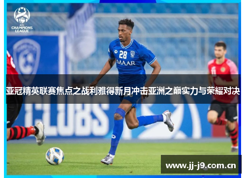 亚冠精英联赛焦点之战利雅得新月冲击亚洲之巅实力与荣耀对决 亚冠精英联赛焦点之战利雅得新月冲击亚洲之巅实力与荣耀对决
