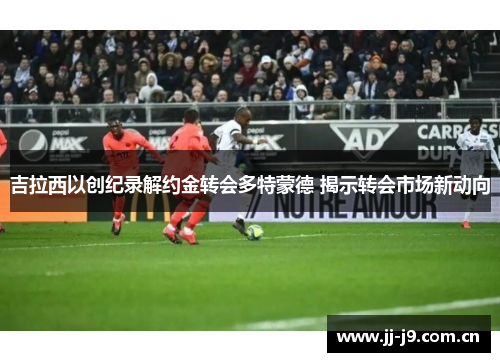 吉拉西以创纪录解约金转会多特蒙德 揭示转会市场新动向